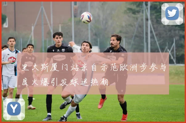 里夫斯厦门站亲自示范欧洲步参与度火爆引发球迷热潮