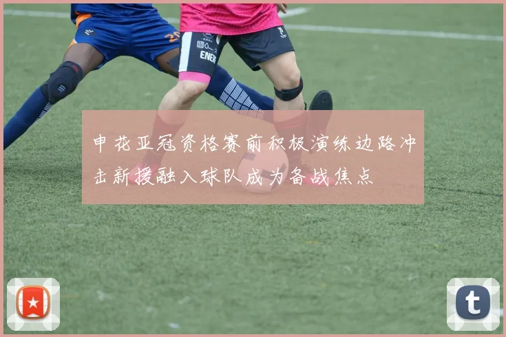申花亚冠资格赛前积极演练边路冲击新援融入球队成为备战焦点