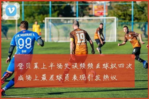 登贝莱上半场失误频频丢球权四次成场上最差球员表现引发热议